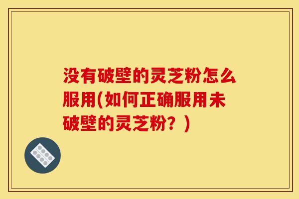 没有破壁的灵芝粉怎么服用(如何正确服用未破壁的灵芝粉？)