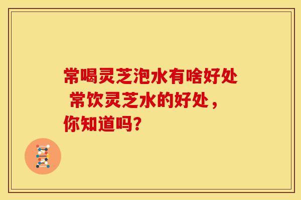 常喝灵芝泡水有啥好处 常饮灵芝水的好处,你知道吗? 常喝灵芝泡水有啥好处 常饮灵芝水的好处,你知道吗?