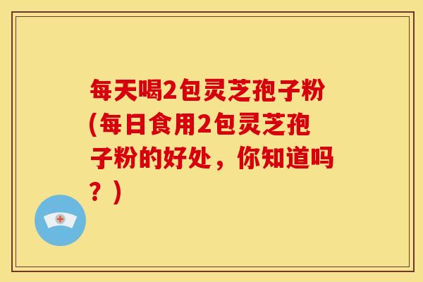 每天喝2包灵芝孢子粉(每日食用2包灵芝孢子粉的好处,你知道吗?) 每天喝2包灵芝孢子粉(每日食用2包灵芝孢子粉的好处,你知道吗?)