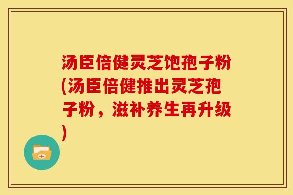 汤臣倍健灵芝饱孢子粉(汤臣倍健推出灵芝孢子粉，滋补养生再升级)