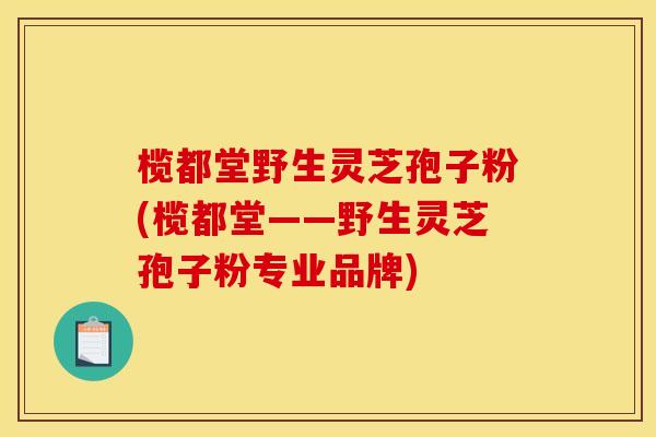 榄都堂野生灵芝孢子粉(榄都堂——野生灵芝孢子粉专业品牌)