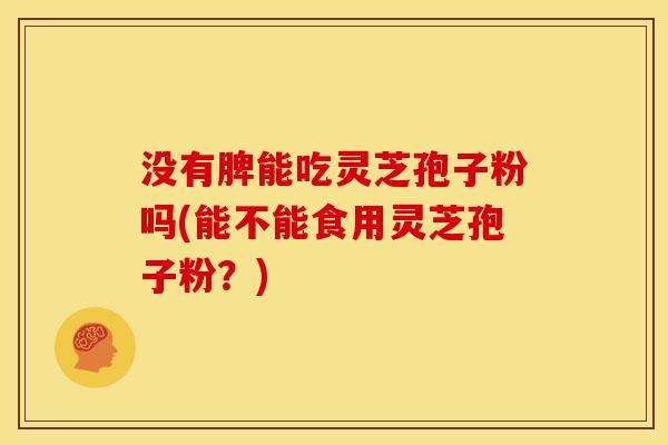 没有脾能吃灵芝孢子粉吗(能不能食用灵芝孢子粉？)