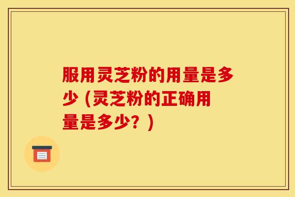 服用灵芝粉的用量是多少 (灵芝粉的正确用量是多少？)