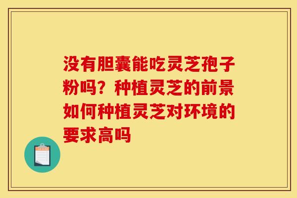 没有胆囊能吃灵芝孢子粉吗？种植灵芝的前景如何种植灵芝对环境的要求高吗