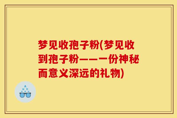 梦见收孢子粉(梦见收到孢子粉——一份神秘而意义深远的礼物)