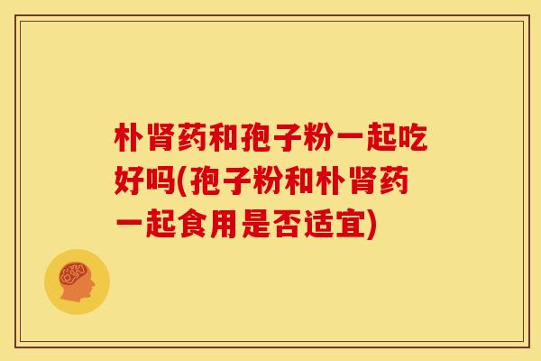 朴药和孢子粉一起吃好吗(孢子粉和朴药一起食用是否适宜)