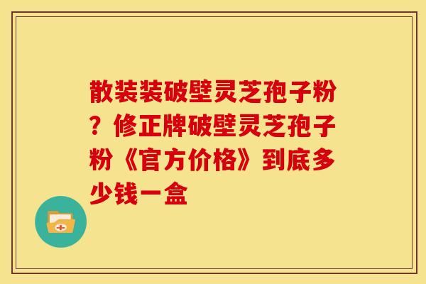 散装装破壁灵芝孢子粉?修正牌破壁灵芝孢子粉《官方价格》到底多少钱一盒 散装装破壁灵芝孢子粉?修正牌破壁灵芝孢子粉《官方价格》到底多少钱一盒
