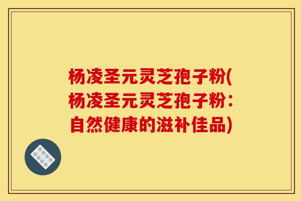 杨凌圣元灵芝孢子粉(杨凌圣元灵芝孢子粉：自然健康的滋补佳品)