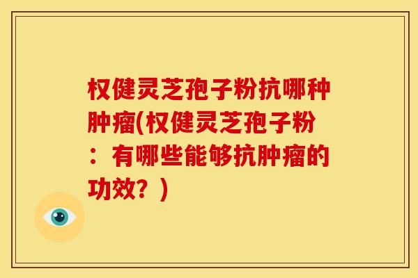 权健灵芝孢子粉抗哪种(权健灵芝孢子粉：有哪些能够抗的功效？)