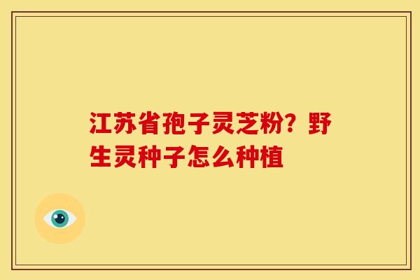 江苏省孢子灵芝粉?野生灵种子怎么种植 江苏省孢子灵芝粉?野生灵种子怎么种植