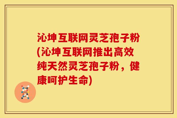 沁坤互联网灵芝孢子粉(沁坤互联网推出高效纯天然灵芝孢子粉，健康呵护生命)