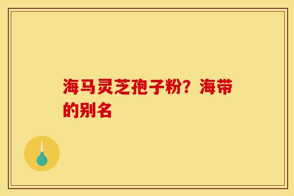 海马灵芝孢子粉？海带的别名