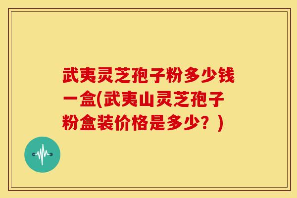 武夷灵芝孢子粉多少钱一盒(武夷山灵芝孢子粉盒装价格是多少?) 武夷灵芝孢子粉多少钱一盒(武夷山灵芝孢子粉盒装价格是多少?)