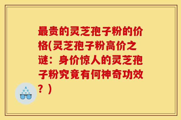 贵的灵芝孢子粉的价格(灵芝孢子粉高价之谜:身价惊人的灵芝孢子粉究竟有何神奇功效?) 贵的灵芝孢子粉的价格(灵芝孢子粉高价之谜:身价惊人的灵芝孢子粉究竟有何神奇功效?)