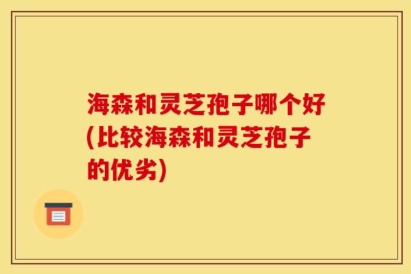 海森和灵芝孢子哪个好(比较海森和灵芝孢子的优劣)