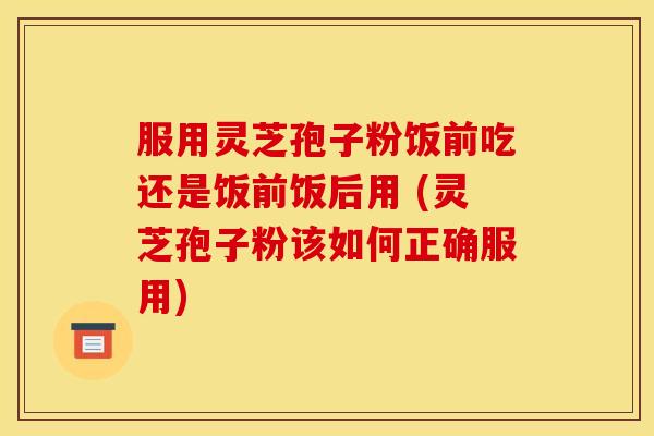 服用灵芝孢子粉饭前吃还是饭前饭后用 (灵芝孢子粉该如何正确服用) 服用灵芝孢子粉饭前吃还是饭前饭后用 (灵芝孢子粉该如何正确服用)