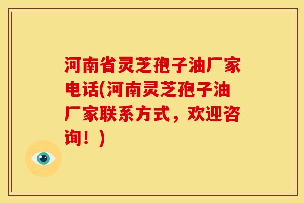 河南省灵芝孢子油厂家电话(河南灵芝孢子油厂家联系方式，欢迎咨询！)