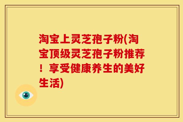 淘宝上灵芝孢子粉(淘宝灵芝孢子粉推荐!享受健康养生的美好生活) 淘宝上灵芝孢子粉(淘宝灵芝孢子粉推荐!享受健康养生的美好生活)