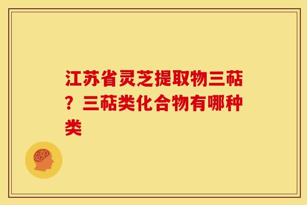 江苏省灵芝提取物三萜？三萜类化合物有哪种类