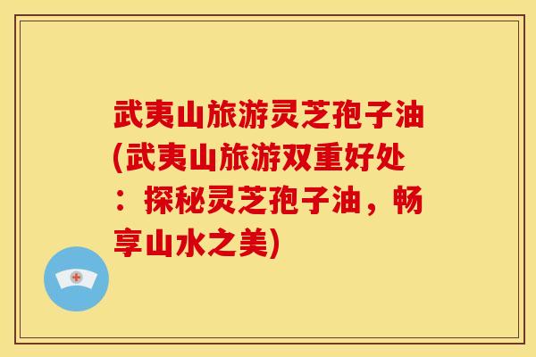 武夷山旅游灵芝孢子油(武夷山旅游双重好处:探秘灵芝孢子油,畅享山水之美) 武夷山旅游灵芝孢子油(武夷山旅游双重好处:探秘灵芝孢子油,畅享山水之美)