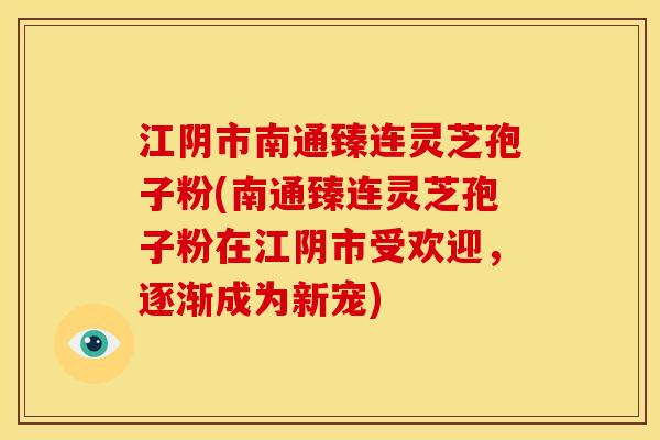 江阴市南通臻连灵芝孢子粉(南通臻连灵芝孢子粉在江阴市受欢迎，逐渐成为新宠)