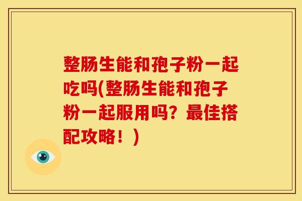 整肠生能和孢子粉一起吃吗(整肠生能和孢子粉一起服用吗?佳搭配攻略!) 整肠生能和孢子粉一起吃吗(整肠生能和孢子粉一起服用吗?佳搭配攻略!)
