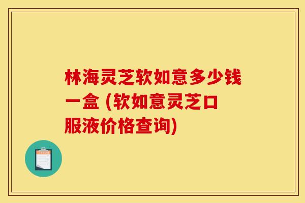 林海灵芝软如意多少钱一盒 (软如意灵芝口服液价格查询) 林海灵芝软如意多少钱一盒 (软如意灵芝口服液价格查询)