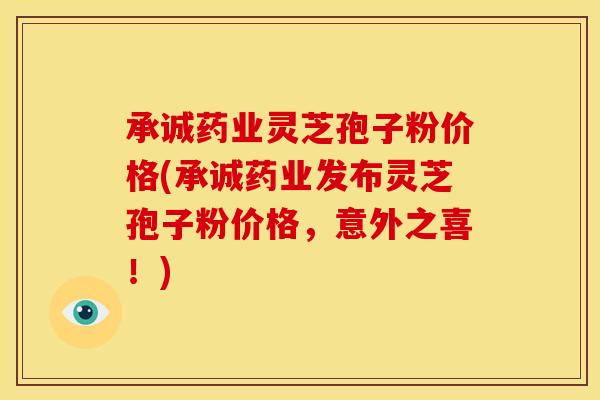 承诚药业灵芝孢子粉价格(承诚药业发布灵芝孢子粉价格,意外之喜!) 承诚药业灵芝孢子粉价格(承诚药业发布灵芝孢子粉价格,意外之喜!)