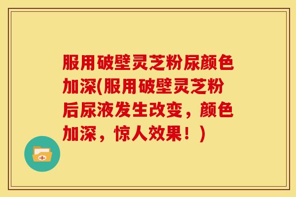 服用破壁灵芝粉尿颜色加深(服用破壁灵芝粉后尿液发生改变,颜色加深,惊人效果!) 服用破壁灵芝粉尿颜色加深(服用破壁灵芝粉后尿液发生改变,颜色加深,惊人效果!)