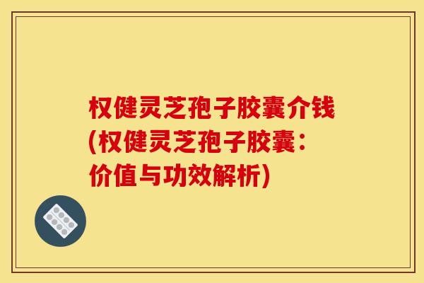 权健灵芝孢子胶囊介钱(权健灵芝孢子胶囊：价值与功效解析)