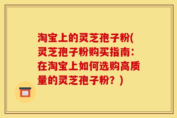 淘宝上的灵芝孢子粉(灵芝孢子粉购买指南:在淘宝上如何选购高质量的灵芝孢子粉?) 淘宝上的灵芝孢子粉(灵芝孢子粉购买指南:在淘宝上如何选购高质量的灵芝孢子粉?)