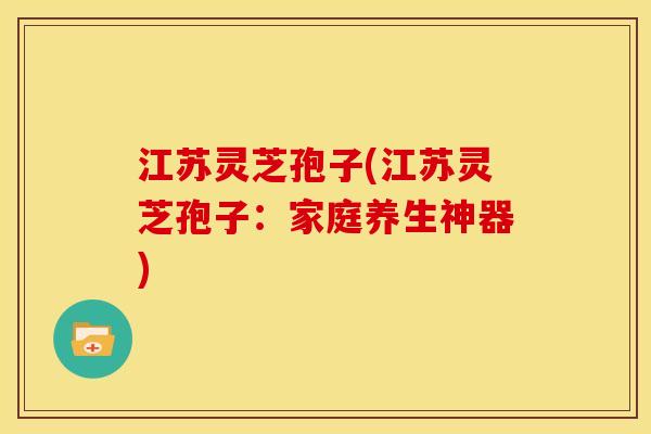 江苏灵芝孢子(江苏灵芝孢子：家庭养生神器)