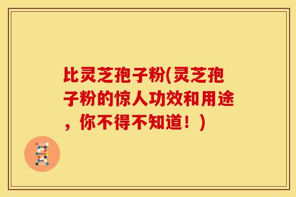 比灵芝孢子粉(灵芝孢子粉的惊人功效和用途,你不得不知道!) 比灵芝孢子粉(灵芝孢子粉的惊人功效和用途,你不得不知道!)
