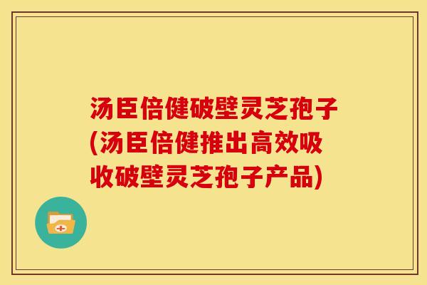 汤臣倍健破壁灵芝孢子(汤臣倍健推出高效吸收破壁灵芝孢子产品) 汤臣倍健破壁灵芝孢子(汤臣倍健推出高效吸收破壁灵芝孢子产品)