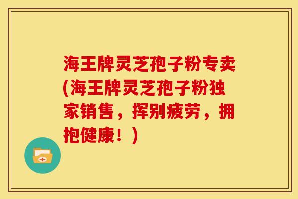 海王牌灵芝孢子粉专卖(海王牌灵芝孢子粉独家销售，挥别疲劳，拥抱健康！)