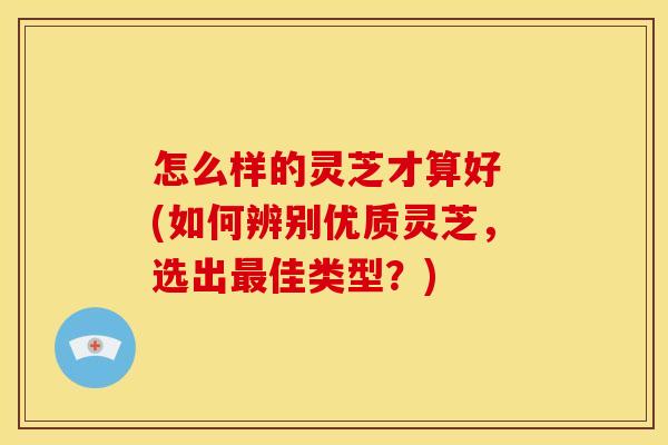 怎么样的灵芝才算好 (如何辨别优质灵芝,选出佳类型?) 怎么样的灵芝才算好 (如何辨别优质灵芝,选出佳类型?)
