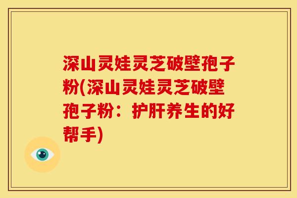 深山灵娃灵芝破壁孢子粉(深山灵娃灵芝破壁孢子粉：养生的好帮手)