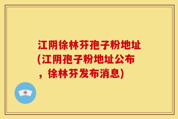 江阴徐林芬孢子粉地址(江阴孢子粉地址公布,徐林芬发布消息) 江阴徐林芬孢子粉地址(江阴孢子粉地址公布,徐林芬发布消息)