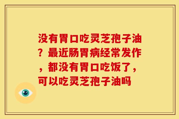 没有胃口吃灵芝孢子油?近肠胃经常发作,都没有胃口吃饭了,可以吃灵芝孢子油吗 没有胃口吃灵芝孢子油?近肠胃经常发作,都没有胃口吃饭了,可以吃灵芝孢子油吗