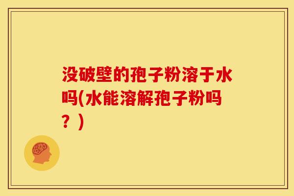 没破壁的孢子粉溶于水吗(水能溶解孢子粉吗?) 没破壁的孢子粉溶于水吗(水能溶解孢子粉吗?)