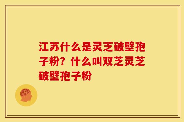 江苏什么是灵芝破壁孢子粉?什么叫双芝灵芝破壁孢子粉 江苏什么是灵芝破壁孢子粉?什么叫双芝灵芝破壁孢子粉