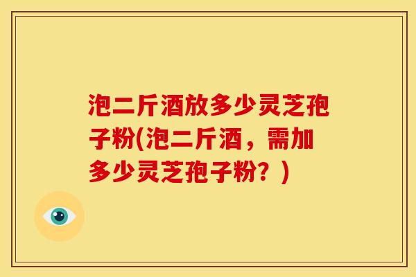 泡二斤酒放多少灵芝孢子粉(泡二斤酒,需加多少灵芝孢子粉?) 泡二斤酒放多少灵芝孢子粉(泡二斤酒,需加多少灵芝孢子粉?)