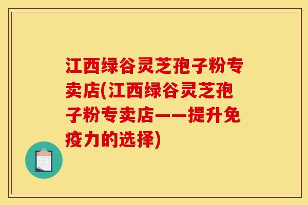 江西绿谷灵芝孢子粉专卖店(江西绿谷灵芝孢子粉专卖店——提升免疫力的选择)