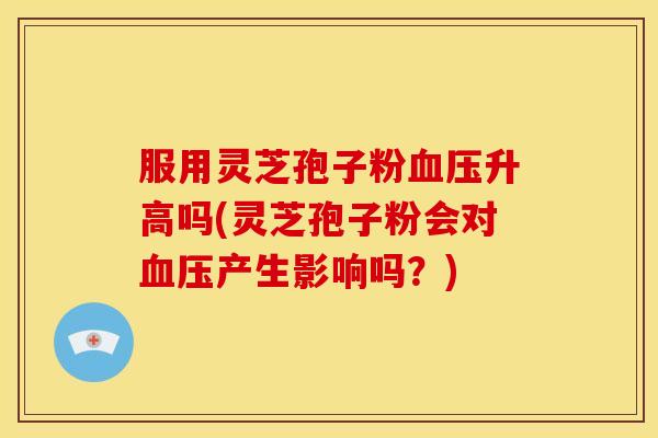 服用灵芝孢子粉升高吗(灵芝孢子粉会对产生影响吗?) 服用灵芝孢子粉升高吗(灵芝孢子粉会对产生影响吗?)