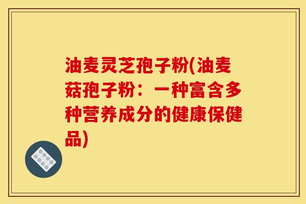 油麦灵芝孢子粉(油麦菇孢子粉：一种富含多种营养成分的健康保健品)