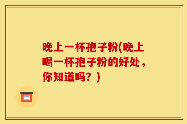 晚上一杯孢子粉(晚上喝一杯孢子粉的好处,你知道吗?) 晚上一杯孢子粉(晚上喝一杯孢子粉的好处,你知道吗?)