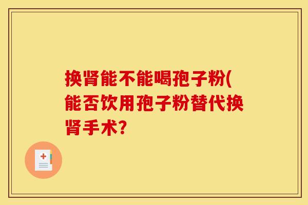 换能不能喝孢子粉(能否饮用孢子粉替代换手术? 换能不能喝孢子粉(能否饮用孢子粉替代换手术?