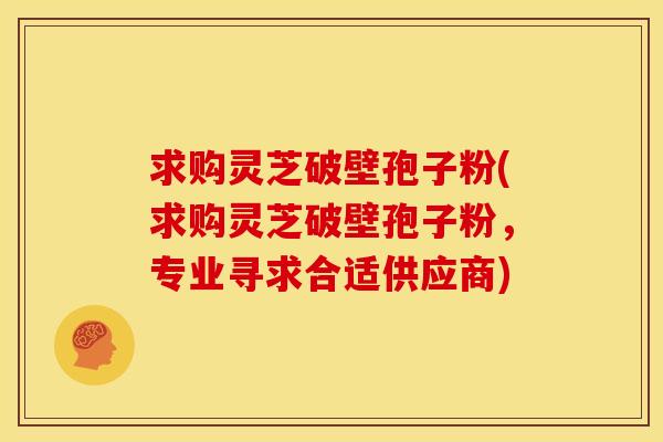 求购灵芝破壁孢子粉(求购灵芝破壁孢子粉，专业寻求合适供应商)
