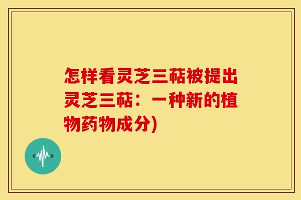 怎样看灵芝三萜被提出灵芝三萜:一种新的植物成分) 怎样看灵芝三萜被提出灵芝三萜:一种新的植物成分)