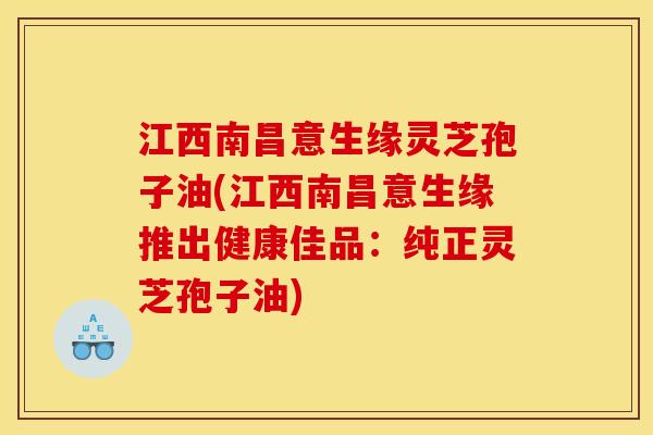 江西南昌意生缘灵芝孢子油(江西南昌意生缘推出健康佳品:纯正灵芝孢子油) 江西南昌意生缘灵芝孢子油(江西南昌意生缘推出健康佳品:纯正灵芝孢子油)